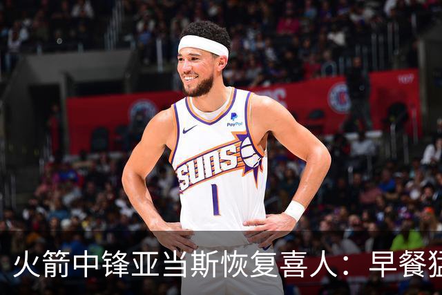 火箭中锋亚当斯恢复喜人：早餐猛吃肉蛋，备战新赛季